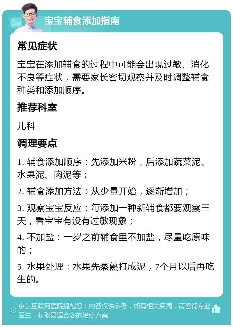 宝宝辅食添加指南 常见症状 宝宝在添加辅食的过程中可能会出现过敏、消化不良等症状，需要家长密切观察并及时调整辅食种类和添加顺序。 推荐科室 儿科 调理要点 1. 辅食添加顺序：先添加米粉，后添加蔬菜泥、水果泥、肉泥等； 2. 辅食添加方法：从少量开始，逐渐增加； 3. 观察宝宝反应：每添加一种新辅食都要观察三天，看宝宝有没有过敏现象； 4. 不加盐：一岁之前辅食里不加盐，尽量吃原味的； 5. 水果处理：水果先蒸熟打成泥，7个月以后再吃生的。