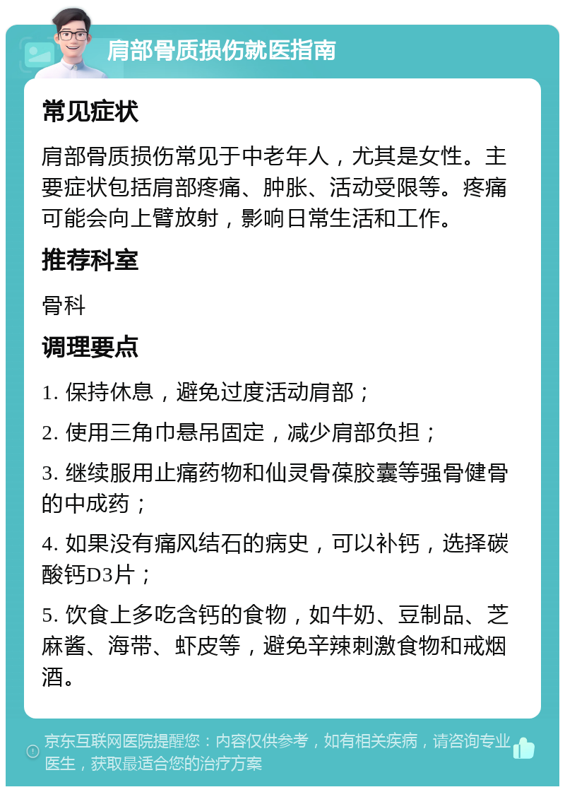 肩部骨质损伤就医指南 常见症状 肩部骨质损伤常见于中老年人，尤其是女性。主要症状包括肩部疼痛、肿胀、活动受限等。疼痛可能会向上臂放射，影响日常生活和工作。 推荐科室 骨科 调理要点 1. 保持休息，避免过度活动肩部； 2. 使用三角巾悬吊固定，减少肩部负担； 3. 继续服用止痛药物和仙灵骨葆胶囊等强骨健骨的中成药； 4. 如果没有痛风结石的病史，可以补钙，选择碳酸钙D3片； 5. 饮食上多吃含钙的食物，如牛奶、豆制品、芝麻酱、海带、虾皮等，避免辛辣刺激食物和戒烟酒。