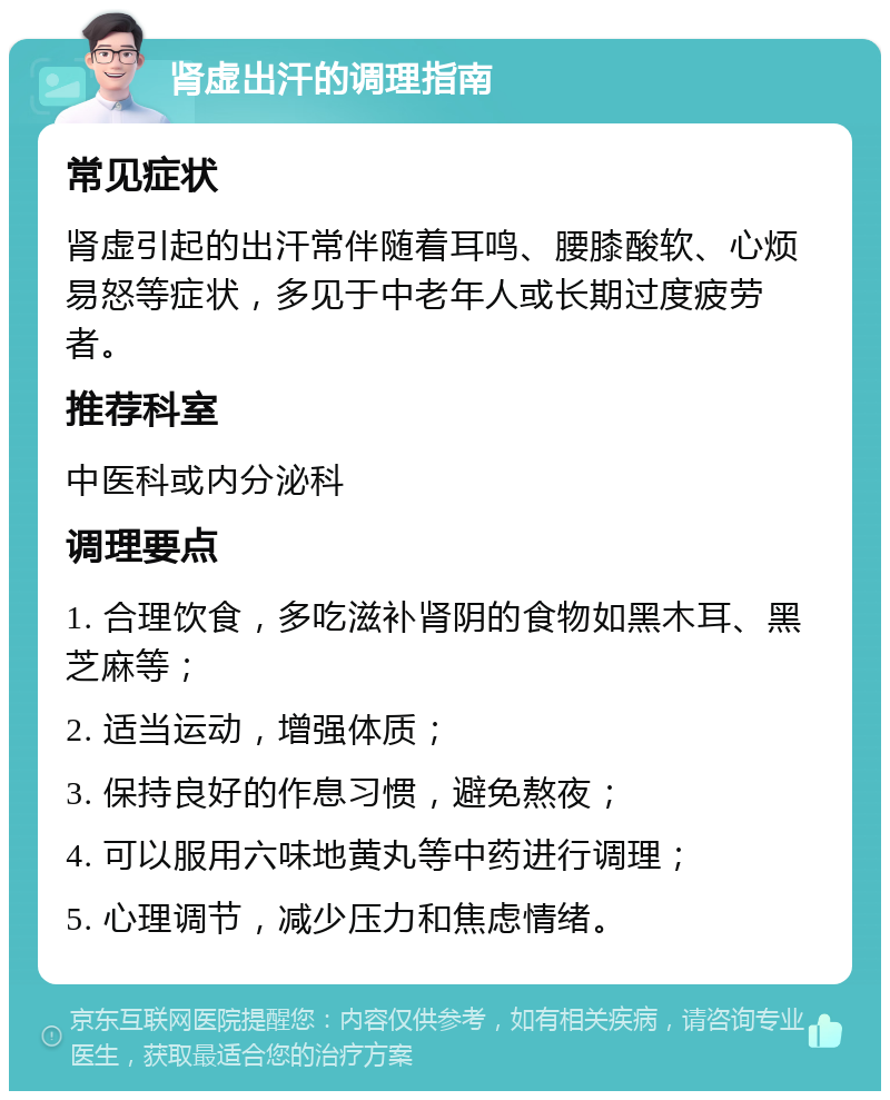 肾虚出汗的调理指南 常见症状 肾虚引起的出汗常伴随着耳鸣、腰膝酸软、心烦易怒等症状，多见于中老年人或长期过度疲劳者。 推荐科室 中医科或内分泌科 调理要点 1. 合理饮食，多吃滋补肾阴的食物如黑木耳、黑芝麻等； 2. 适当运动，增强体质； 3. 保持良好的作息习惯，避免熬夜； 4. 可以服用六味地黄丸等中药进行调理； 5. 心理调节，减少压力和焦虑情绪。