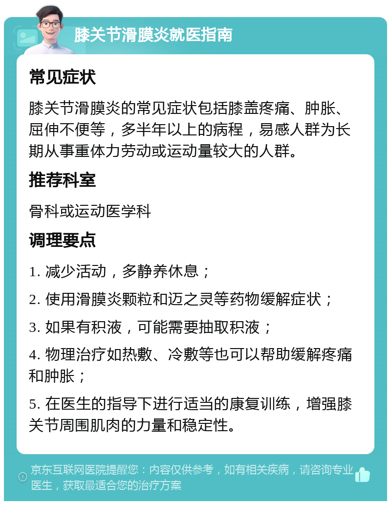 膝关节滑膜炎就医指南 常见症状 膝关节滑膜炎的常见症状包括膝盖疼痛、肿胀、屈伸不便等，多半年以上的病程，易感人群为长期从事重体力劳动或运动量较大的人群。 推荐科室 骨科或运动医学科 调理要点 1. 减少活动，多静养休息； 2. 使用滑膜炎颗粒和迈之灵等药物缓解症状； 3. 如果有积液，可能需要抽取积液； 4. 物理治疗如热敷、冷敷等也可以帮助缓解疼痛和肿胀； 5. 在医生的指导下进行适当的康复训练，增强膝关节周围肌肉的力量和稳定性。