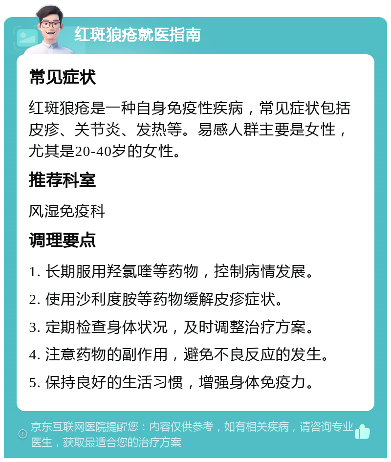 红斑狼疮就医指南 常见症状 红斑狼疮是一种自身免疫性疾病，常见症状包括皮疹、关节炎、发热等。易感人群主要是女性，尤其是20-40岁的女性。 推荐科室 风湿免疫科 调理要点 1. 长期服用羟氯喹等药物，控制病情发展。 2. 使用沙利度胺等药物缓解皮疹症状。 3. 定期检查身体状况，及时调整治疗方案。 4. 注意药物的副作用，避免不良反应的发生。 5. 保持良好的生活习惯，增强身体免疫力。