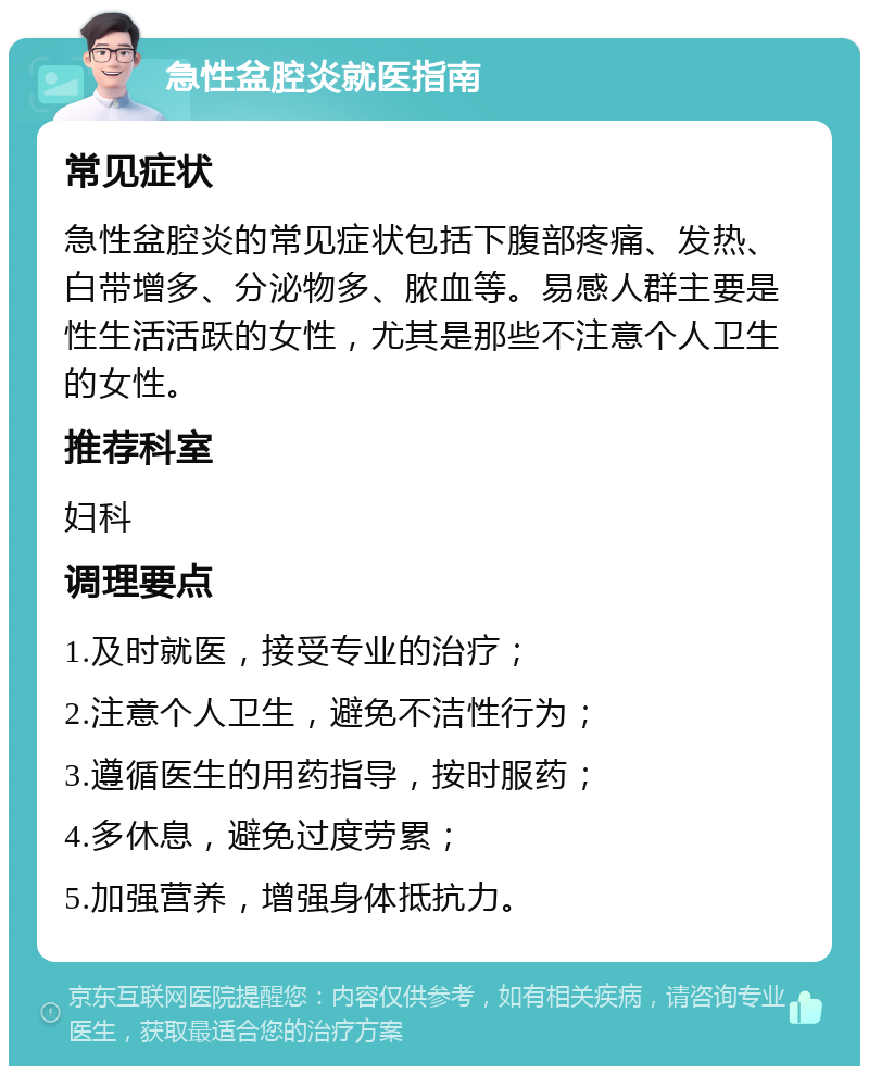 急性盆腔炎就医指南 常见症状 急性盆腔炎的常见症状包括下腹部疼痛、发热、白带增多、分泌物多、脓血等。易感人群主要是性生活活跃的女性，尤其是那些不注意个人卫生的女性。 推荐科室 妇科 调理要点 1.及时就医，接受专业的治疗； 2.注意个人卫生，避免不洁性行为； 3.遵循医生的用药指导，按时服药； 4.多休息，避免过度劳累； 5.加强营养，增强身体抵抗力。