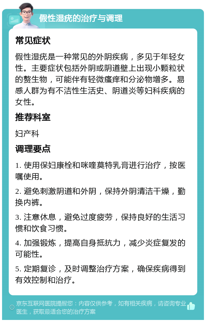 假性湿疣的治疗与调理 常见症状 假性湿疣是一种常见的外阴疾病，多见于年轻女性。主要症状包括外阴或阴道壁上出现小颗粒状的赘生物，可能伴有轻微瘙痒和分泌物增多。易感人群为有不洁性生活史、阴道炎等妇科疾病的女性。 推荐科室 妇产科 调理要点 1. 使用保妇康栓和咪喹莫特乳膏进行治疗，按医嘱使用。 2. 避免刺激阴道和外阴，保持外阴清洁干燥，勤换内裤。 3. 注意休息，避免过度疲劳，保持良好的生活习惯和饮食习惯。 4. 加强锻炼，提高自身抵抗力，减少炎症复发的可能性。 5. 定期复诊，及时调整治疗方案，确保疾病得到有效控制和治疗。