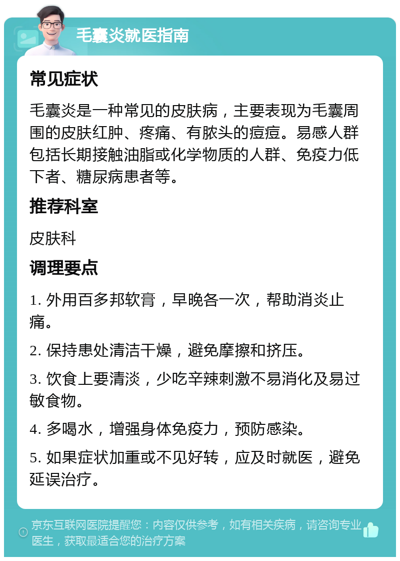 毛囊炎就医指南 常见症状 毛囊炎是一种常见的皮肤病，主要表现为毛囊周围的皮肤红肿、疼痛、有脓头的痘痘。易感人群包括长期接触油脂或化学物质的人群、免疫力低下者、糖尿病患者等。 推荐科室 皮肤科 调理要点 1. 外用百多邦软膏，早晚各一次，帮助消炎止痛。 2. 保持患处清洁干燥，避免摩擦和挤压。 3. 饮食上要清淡，少吃辛辣刺激不易消化及易过敏食物。 4. 多喝水，增强身体免疫力，预防感染。 5. 如果症状加重或不见好转，应及时就医，避免延误治疗。