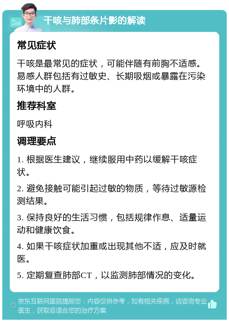 干咳与肺部条片影的解读 常见症状 干咳是最常见的症状，可能伴随有前胸不适感。易感人群包括有过敏史、长期吸烟或暴露在污染环境中的人群。 推荐科室 呼吸内科 调理要点 1. 根据医生建议，继续服用中药以缓解干咳症状。 2. 避免接触可能引起过敏的物质，等待过敏源检测结果。 3. 保持良好的生活习惯，包括规律作息、适量运动和健康饮食。 4. 如果干咳症状加重或出现其他不适，应及时就医。 5. 定期复查肺部CT，以监测肺部情况的变化。