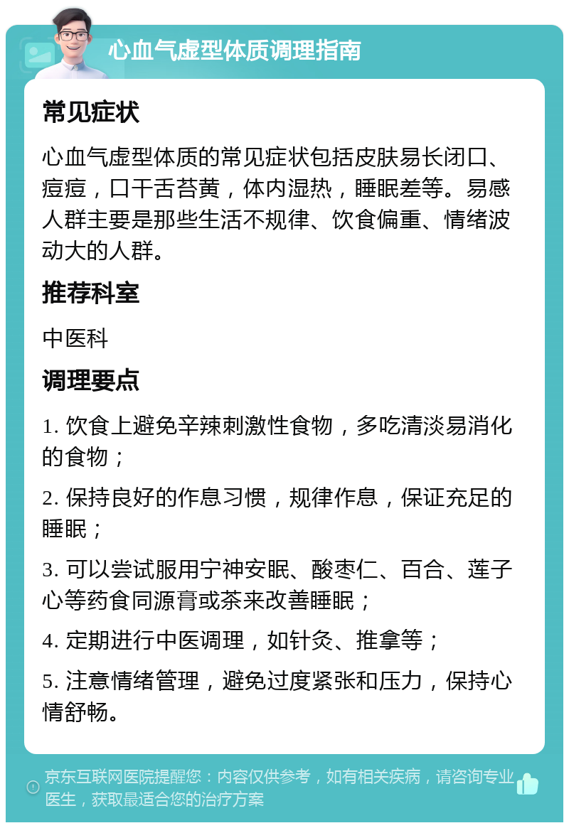 心血气虚型体质调理指南 常见症状 心血气虚型体质的常见症状包括皮肤易长闭口、痘痘，口干舌苔黄，体内湿热，睡眠差等。易感人群主要是那些生活不规律、饮食偏重、情绪波动大的人群。 推荐科室 中医科 调理要点 1. 饮食上避免辛辣刺激性食物，多吃清淡易消化的食物； 2. 保持良好的作息习惯，规律作息，保证充足的睡眠； 3. 可以尝试服用宁神安眠、酸枣仁、百合、莲子心等药食同源膏或茶来改善睡眠； 4. 定期进行中医调理，如针灸、推拿等； 5. 注意情绪管理，避免过度紧张和压力，保持心情舒畅。