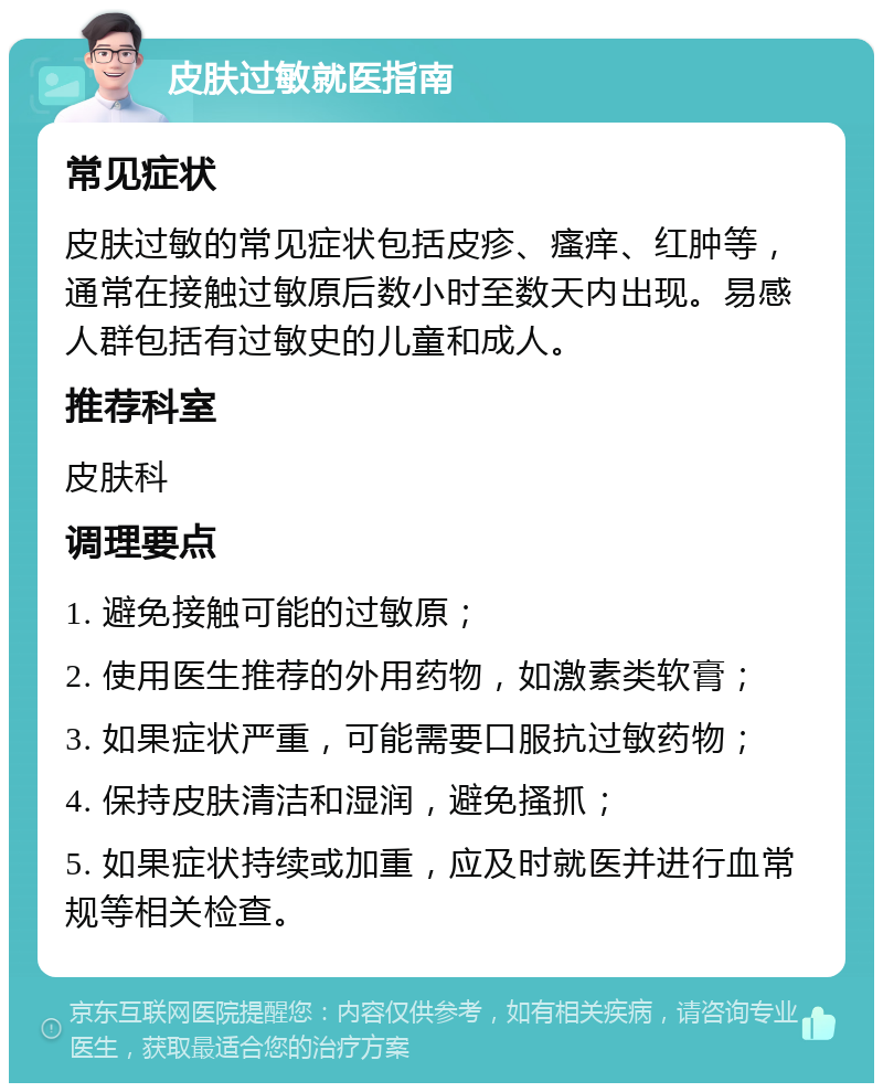 皮肤过敏就医指南 常见症状 皮肤过敏的常见症状包括皮疹、瘙痒、红肿等，通常在接触过敏原后数小时至数天内出现。易感人群包括有过敏史的儿童和成人。 推荐科室 皮肤科 调理要点 1. 避免接触可能的过敏原； 2. 使用医生推荐的外用药物，如激素类软膏； 3. 如果症状严重，可能需要口服抗过敏药物； 4. 保持皮肤清洁和湿润，避免搔抓； 5. 如果症状持续或加重，应及时就医并进行血常规等相关检查。