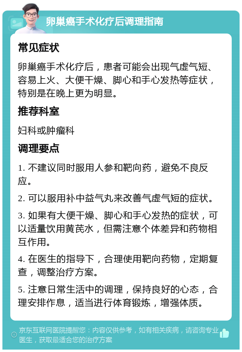 卵巢癌手术化疗后调理指南 常见症状 卵巢癌手术化疗后，患者可能会出现气虚气短、容易上火、大便干燥、脚心和手心发热等症状，特别是在晚上更为明显。 推荐科室 妇科或肿瘤科 调理要点 1. 不建议同时服用人参和靶向药，避免不良反应。 2. 可以服用补中益气丸来改善气虚气短的症状。 3. 如果有大便干燥、脚心和手心发热的症状，可以适量饮用黄芪水，但需注意个体差异和药物相互作用。 4. 在医生的指导下，合理使用靶向药物，定期复查，调整治疗方案。 5. 注意日常生活中的调理，保持良好的心态，合理安排作息，适当进行体育锻炼，增强体质。