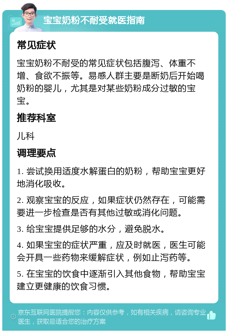 宝宝奶粉不耐受就医指南 常见症状 宝宝奶粉不耐受的常见症状包括腹泻、体重不增、食欲不振等。易感人群主要是断奶后开始喝奶粉的婴儿，尤其是对某些奶粉成分过敏的宝宝。 推荐科室 儿科 调理要点 1. 尝试换用适度水解蛋白的奶粉，帮助宝宝更好地消化吸收。 2. 观察宝宝的反应，如果症状仍然存在，可能需要进一步检查是否有其他过敏或消化问题。 3. 给宝宝提供足够的水分，避免脱水。 4. 如果宝宝的症状严重，应及时就医，医生可能会开具一些药物来缓解症状，例如止泻药等。 5. 在宝宝的饮食中逐渐引入其他食物，帮助宝宝建立更健康的饮食习惯。