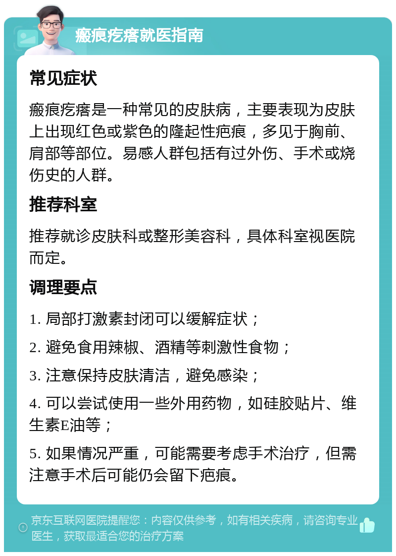 瘢痕疙瘩就医指南 常见症状 瘢痕疙瘩是一种常见的皮肤病，主要表现为皮肤上出现红色或紫色的隆起性疤痕，多见于胸前、肩部等部位。易感人群包括有过外伤、手术或烧伤史的人群。 推荐科室 推荐就诊皮肤科或整形美容科，具体科室视医院而定。 调理要点 1. 局部打激素封闭可以缓解症状； 2. 避免食用辣椒、酒精等刺激性食物； 3. 注意保持皮肤清洁，避免感染； 4. 可以尝试使用一些外用药物，如硅胶贴片、维生素E油等； 5. 如果情况严重，可能需要考虑手术治疗，但需注意手术后可能仍会留下疤痕。