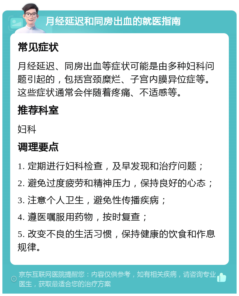 月经延迟和同房出血的就医指南 常见症状 月经延迟、同房出血等症状可能是由多种妇科问题引起的，包括宫颈糜烂、子宫内膜异位症等。这些症状通常会伴随着疼痛、不适感等。 推荐科室 妇科 调理要点 1. 定期进行妇科检查，及早发现和治疗问题； 2. 避免过度疲劳和精神压力，保持良好的心态； 3. 注意个人卫生，避免性传播疾病； 4. 遵医嘱服用药物，按时复查； 5. 改变不良的生活习惯，保持健康的饮食和作息规律。