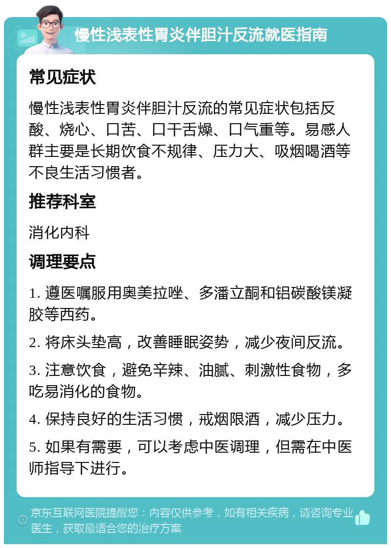 慢性浅表性胃炎伴胆汁反流就医指南 常见症状 慢性浅表性胃炎伴胆汁反流的常见症状包括反酸、烧心、口苦、口干舌燥、口气重等。易感人群主要是长期饮食不规律、压力大、吸烟喝酒等不良生活习惯者。 推荐科室 消化内科 调理要点 1. 遵医嘱服用奥美拉唑、多潘立酮和铝碳酸镁凝胶等西药。 2. 将床头垫高，改善睡眠姿势，减少夜间反流。 3. 注意饮食，避免辛辣、油腻、刺激性食物，多吃易消化的食物。 4. 保持良好的生活习惯，戒烟限酒，减少压力。 5. 如果有需要，可以考虑中医调理，但需在中医师指导下进行。