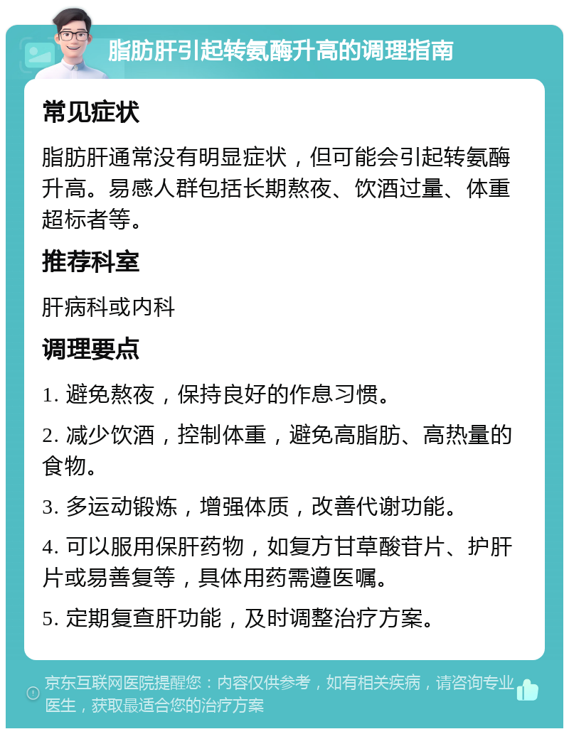 脂肪肝引起转氨酶升高的调理指南 常见症状 脂肪肝通常没有明显症状，但可能会引起转氨酶升高。易感人群包括长期熬夜、饮酒过量、体重超标者等。 推荐科室 肝病科或内科 调理要点 1. 避免熬夜，保持良好的作息习惯。 2. 减少饮酒，控制体重，避免高脂肪、高热量的食物。 3. 多运动锻炼，增强体质，改善代谢功能。 4. 可以服用保肝药物，如复方甘草酸苷片、护肝片或易善复等，具体用药需遵医嘱。 5. 定期复查肝功能，及时调整治疗方案。