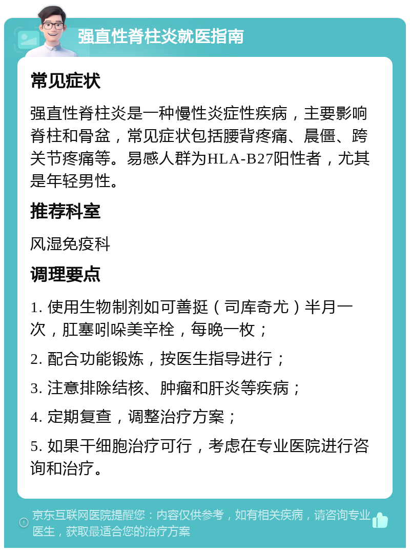 强直性脊柱炎就医指南 常见症状 强直性脊柱炎是一种慢性炎症性疾病，主要影响脊柱和骨盆，常见症状包括腰背疼痛、晨僵、跨关节疼痛等。易感人群为HLA-B27阳性者，尤其是年轻男性。 推荐科室 风湿免疫科 调理要点 1. 使用生物制剂如可善挺（司库奇尤）半月一次，肛塞吲哚美辛栓，每晚一枚； 2. 配合功能锻炼，按医生指导进行； 3. 注意排除结核、肿瘤和肝炎等疾病； 4. 定期复查，调整治疗方案； 5. 如果干细胞治疗可行，考虑在专业医院进行咨询和治疗。