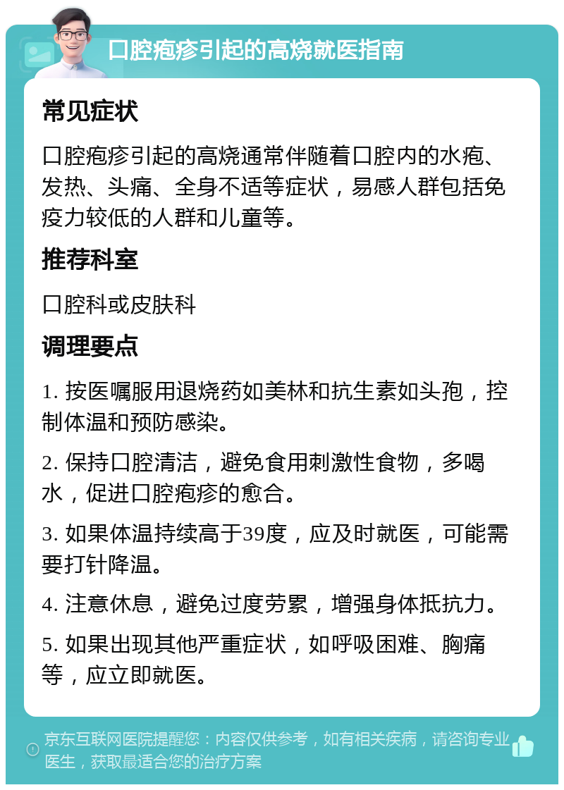 口腔疱疹引起的高烧就医指南 常见症状 口腔疱疹引起的高烧通常伴随着口腔内的水疱、发热、头痛、全身不适等症状，易感人群包括免疫力较低的人群和儿童等。 推荐科室 口腔科或皮肤科 调理要点 1. 按医嘱服用退烧药如美林和抗生素如头孢，控制体温和预防感染。 2. 保持口腔清洁，避免食用刺激性食物，多喝水，促进口腔疱疹的愈合。 3. 如果体温持续高于39度，应及时就医，可能需要打针降温。 4. 注意休息，避免过度劳累，增强身体抵抗力。 5. 如果出现其他严重症状，如呼吸困难、胸痛等，应立即就医。