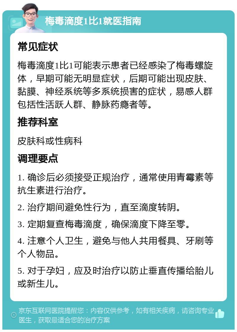 梅毒滴度1比1就医指南 常见症状 梅毒滴度1比1可能表示患者已经感染了梅毒螺旋体，早期可能无明显症状，后期可能出现皮肤、黏膜、神经系统等多系统损害的症状，易感人群包括性活跃人群、静脉药瘾者等。 推荐科室 皮肤科或性病科 调理要点 1. 确诊后必须接受正规治疗，通常使用青霉素等抗生素进行治疗。 2. 治疗期间避免性行为，直至滴度转阴。 3. 定期复查梅毒滴度，确保滴度下降至零。 4. 注意个人卫生，避免与他人共用餐具、牙刷等个人物品。 5. 对于孕妇，应及时治疗以防止垂直传播给胎儿或新生儿。