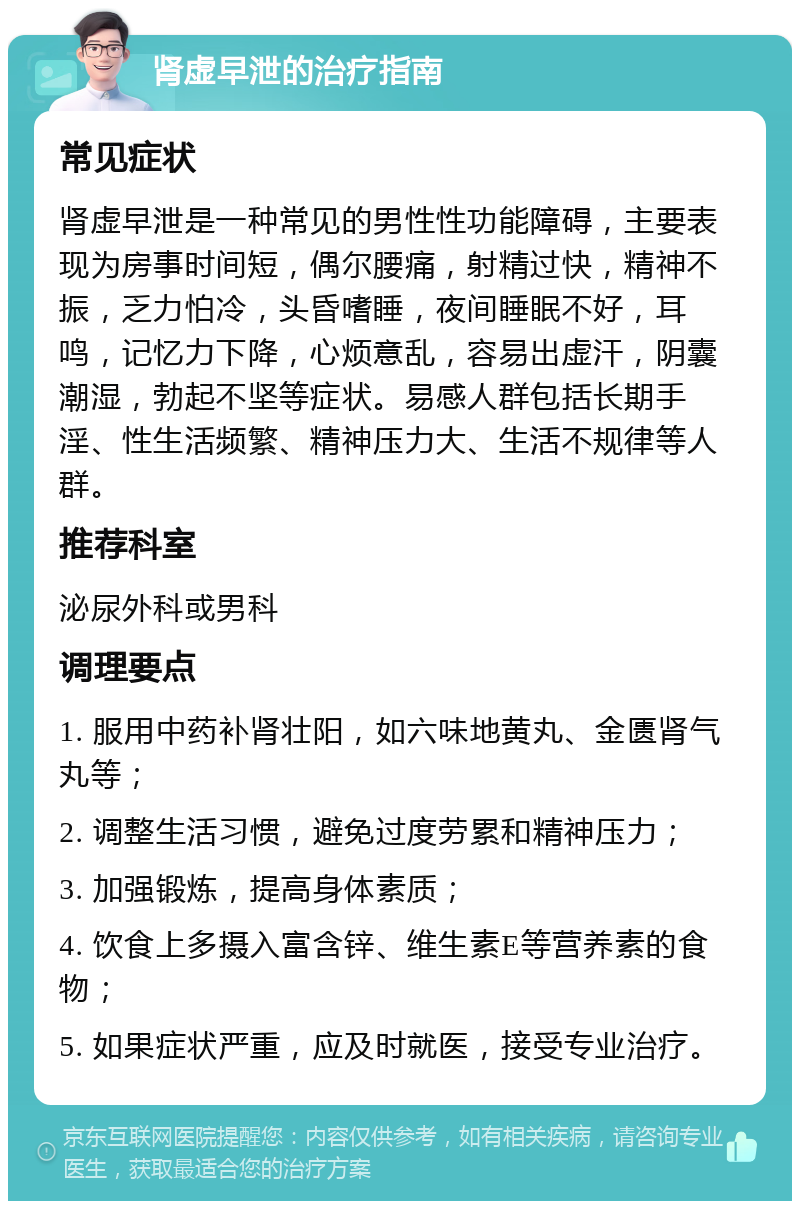 肾虚早泄的治疗指南 常见症状 肾虚早泄是一种常见的男性性功能障碍，主要表现为房事时间短，偶尔腰痛，射精过快，精神不振，乏力怕冷，头昏嗜睡，夜间睡眠不好，耳鸣，记忆力下降，心烦意乱，容易出虚汗，阴囊潮湿，勃起不坚等症状。易感人群包括长期手淫、性生活频繁、精神压力大、生活不规律等人群。 推荐科室 泌尿外科或男科 调理要点 1. 服用中药补肾壮阳，如六味地黄丸、金匮肾气丸等； 2. 调整生活习惯，避免过度劳累和精神压力； 3. 加强锻炼，提高身体素质； 4. 饮食上多摄入富含锌、维生素E等营养素的食物； 5. 如果症状严重，应及时就医，接受专业治疗。