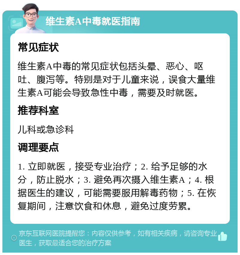 维生素A中毒就医指南 常见症状 维生素A中毒的常见症状包括头晕、恶心、呕吐、腹泻等。特别是对于儿童来说，误食大量维生素A可能会导致急性中毒，需要及时就医。 推荐科室 儿科或急诊科 调理要点 1. 立即就医，接受专业治疗；2. 给予足够的水分，防止脱水；3. 避免再次摄入维生素A；4. 根据医生的建议，可能需要服用解毒药物；5. 在恢复期间，注意饮食和休息，避免过度劳累。