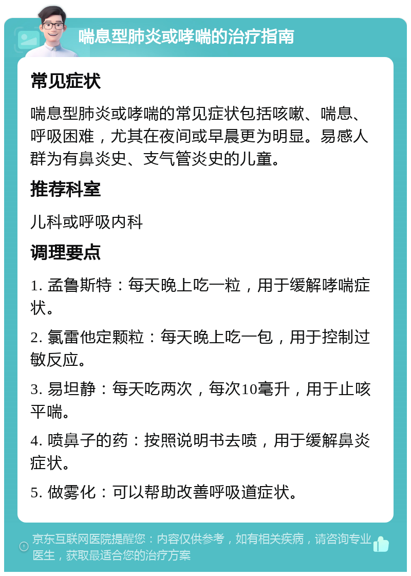 喘息型肺炎或哮喘的治疗指南 常见症状 喘息型肺炎或哮喘的常见症状包括咳嗽、喘息、呼吸困难，尤其在夜间或早晨更为明显。易感人群为有鼻炎史、支气管炎史的儿童。 推荐科室 儿科或呼吸内科 调理要点 1. 孟鲁斯特：每天晚上吃一粒，用于缓解哮喘症状。 2. 氯雷他定颗粒：每天晚上吃一包，用于控制过敏反应。 3. 易坦静：每天吃两次，每次10毫升，用于止咳平喘。 4. 喷鼻子的药：按照说明书去喷，用于缓解鼻炎症状。 5. 做雾化：可以帮助改善呼吸道症状。