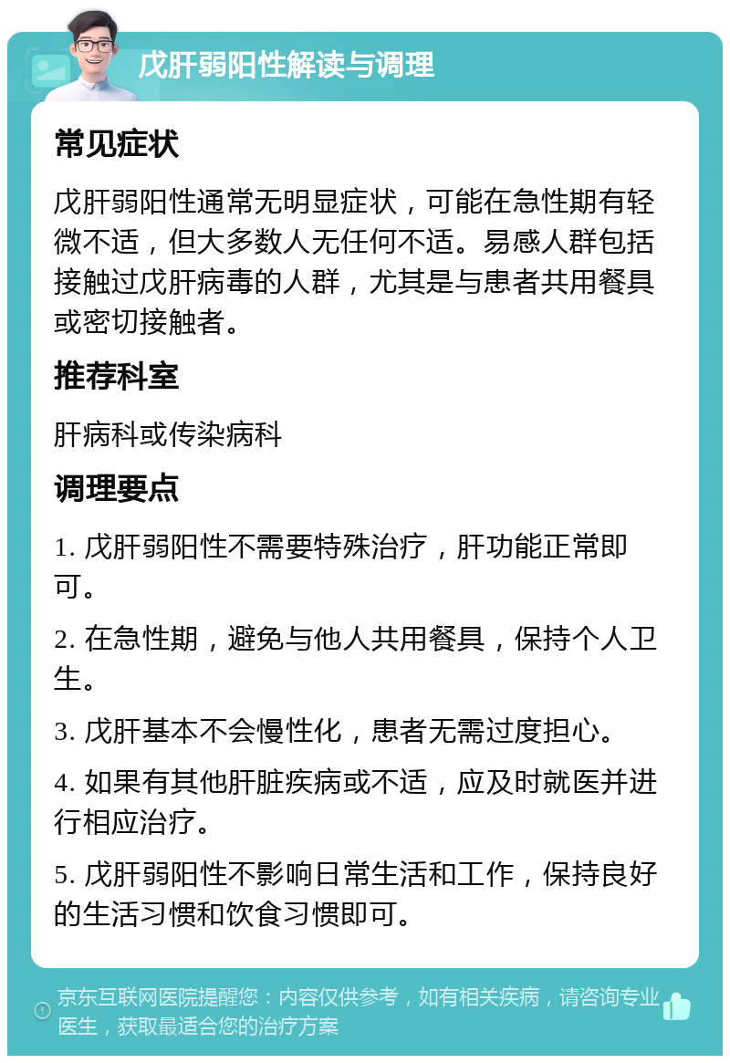 戊肝弱阳性解读与调理 常见症状 戊肝弱阳性通常无明显症状，可能在急性期有轻微不适，但大多数人无任何不适。易感人群包括接触过戊肝病毒的人群，尤其是与患者共用餐具或密切接触者。 推荐科室 肝病科或传染病科 调理要点 1. 戊肝弱阳性不需要特殊治疗，肝功能正常即可。 2. 在急性期，避免与他人共用餐具，保持个人卫生。 3. 戊肝基本不会慢性化，患者无需过度担心。 4. 如果有其他肝脏疾病或不适，应及时就医并进行相应治疗。 5. 戊肝弱阳性不影响日常生活和工作，保持良好的生活习惯和饮食习惯即可。