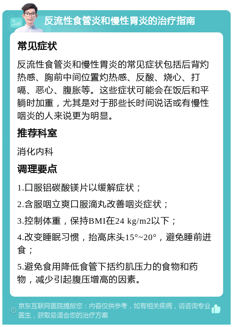 反流性食管炎和慢性胃炎的治疗指南 常见症状 反流性食管炎和慢性胃炎的常见症状包括后背灼热感、胸前中间位置灼热感、反酸、烧心、打嗝、恶心、腹胀等。这些症状可能会在饭后和平躺时加重，尤其是对于那些长时间说话或有慢性咽炎的人来说更为明显。 推荐科室 消化内科 调理要点 1.口服铝碳酸镁片以缓解症状； 2.含服咽立爽口服滴丸改善咽炎症状； 3.控制体重，保持BMI在24 kg/m2以下； 4.改变睡眠习惯，抬高床头15°~20°，避免睡前进食； 5.避免食用降低食管下括约肌压力的食物和药物，减少引起腹压增高的因素。