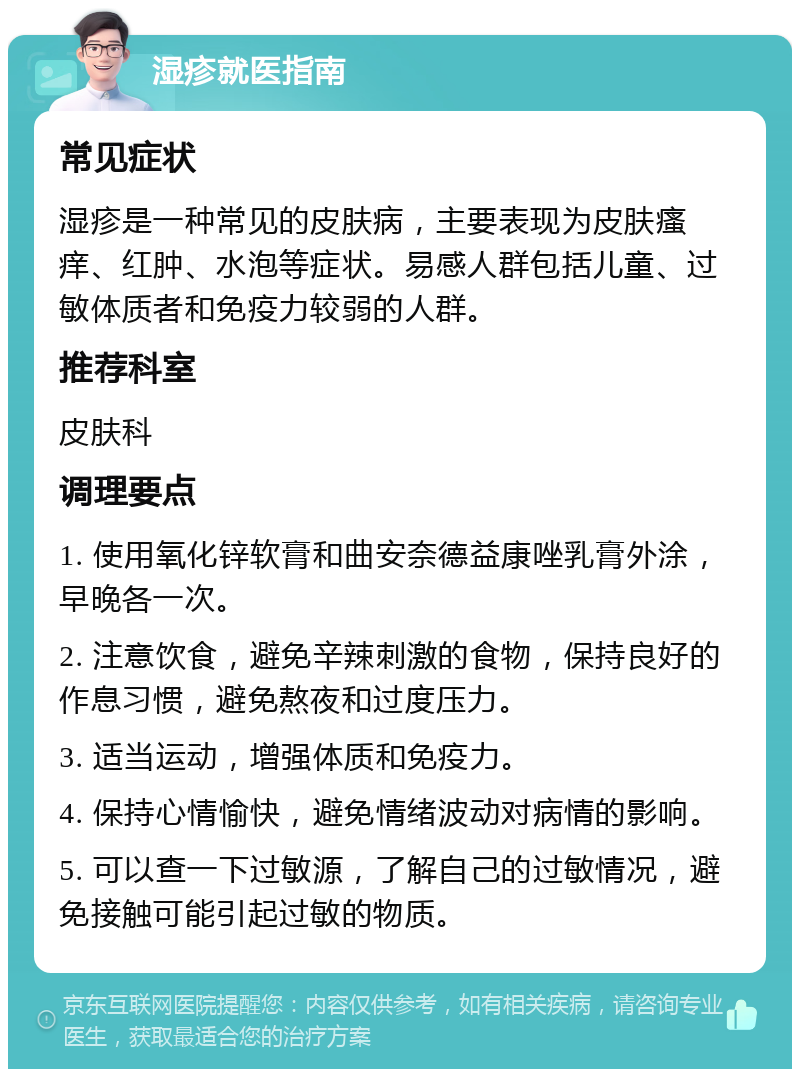 湿疹就医指南 常见症状 湿疹是一种常见的皮肤病，主要表现为皮肤瘙痒、红肿、水泡等症状。易感人群包括儿童、过敏体质者和免疫力较弱的人群。 推荐科室 皮肤科 调理要点 1. 使用氧化锌软膏和曲安奈德益康唑乳膏外涂，早晚各一次。 2. 注意饮食，避免辛辣刺激的食物，保持良好的作息习惯，避免熬夜和过度压力。 3. 适当运动，增强体质和免疫力。 4. 保持心情愉快，避免情绪波动对病情的影响。 5. 可以查一下过敏源，了解自己的过敏情况，避免接触可能引起过敏的物质。