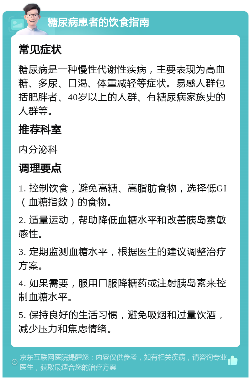 糖尿病患者的饮食指南 常见症状 糖尿病是一种慢性代谢性疾病，主要表现为高血糖、多尿、口渴、体重减轻等症状。易感人群包括肥胖者、40岁以上的人群、有糖尿病家族史的人群等。 推荐科室 内分泌科 调理要点 1. 控制饮食，避免高糖、高脂肪食物，选择低GI（血糖指数）的食物。 2. 适量运动，帮助降低血糖水平和改善胰岛素敏感性。 3. 定期监测血糖水平，根据医生的建议调整治疗方案。 4. 如果需要，服用口服降糖药或注射胰岛素来控制血糖水平。 5. 保持良好的生活习惯，避免吸烟和过量饮酒，减少压力和焦虑情绪。