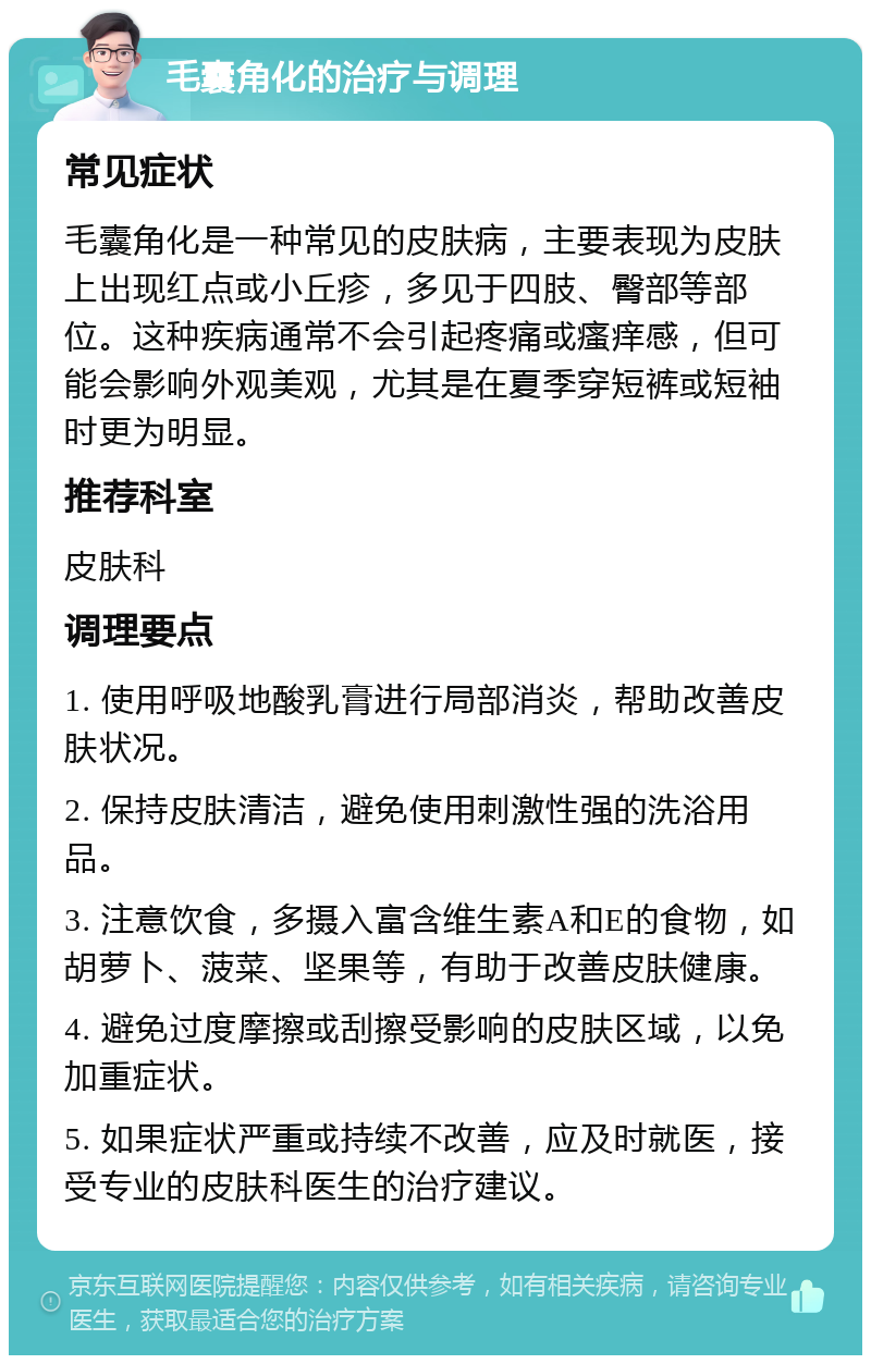 毛囊角化的治疗与调理 常见症状 毛囊角化是一种常见的皮肤病，主要表现为皮肤上出现红点或小丘疹，多见于四肢、臀部等部位。这种疾病通常不会引起疼痛或瘙痒感，但可能会影响外观美观，尤其是在夏季穿短裤或短袖时更为明显。 推荐科室 皮肤科 调理要点 1. 使用呼吸地酸乳膏进行局部消炎，帮助改善皮肤状况。 2. 保持皮肤清洁，避免使用刺激性强的洗浴用品。 3. 注意饮食，多摄入富含维生素A和E的食物，如胡萝卜、菠菜、坚果等，有助于改善皮肤健康。 4. 避免过度摩擦或刮擦受影响的皮肤区域，以免加重症状。 5. 如果症状严重或持续不改善，应及时就医，接受专业的皮肤科医生的治疗建议。