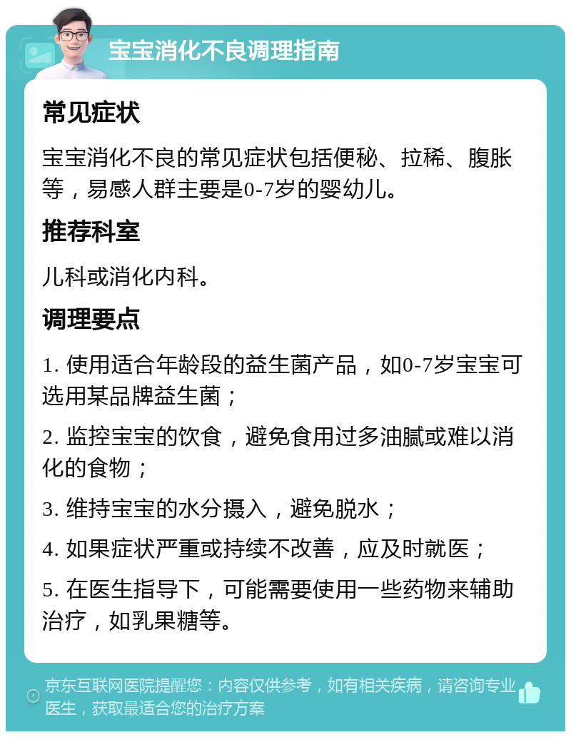 宝宝消化不良调理指南 常见症状 宝宝消化不良的常见症状包括便秘、拉稀、腹胀等，易感人群主要是0-7岁的婴幼儿。 推荐科室 儿科或消化内科。 调理要点 1. 使用适合年龄段的益生菌产品，如0-7岁宝宝可选用某品牌益生菌； 2. 监控宝宝的饮食，避免食用过多油腻或难以消化的食物； 3. 维持宝宝的水分摄入，避免脱水； 4. 如果症状严重或持续不改善，应及时就医； 5. 在医生指导下，可能需要使用一些药物来辅助治疗，如乳果糖等。