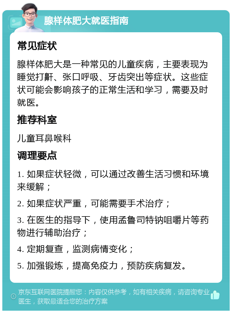 腺样体肥大就医指南 常见症状 腺样体肥大是一种常见的儿童疾病，主要表现为睡觉打鼾、张口呼吸、牙齿突出等症状。这些症状可能会影响孩子的正常生活和学习，需要及时就医。 推荐科室 儿童耳鼻喉科 调理要点 1. 如果症状轻微，可以通过改善生活习惯和环境来缓解； 2. 如果症状严重，可能需要手术治疗； 3. 在医生的指导下，使用孟鲁司特钠咀嚼片等药物进行辅助治疗； 4. 定期复查，监测病情变化； 5. 加强锻炼，提高免疫力，预防疾病复发。