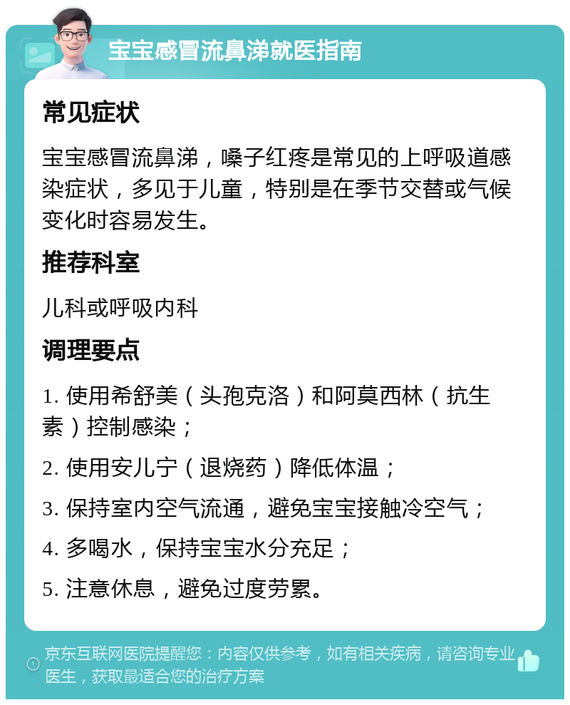 宝宝感冒流鼻涕就医指南 常见症状 宝宝感冒流鼻涕，嗓子红疼是常见的上呼吸道感染症状，多见于儿童，特别是在季节交替或气候变化时容易发生。 推荐科室 儿科或呼吸内科 调理要点 1. 使用希舒美（头孢克洛）和阿莫西林（抗生素）控制感染； 2. 使用安儿宁（退烧药）降低体温； 3. 保持室内空气流通，避免宝宝接触冷空气； 4. 多喝水，保持宝宝水分充足； 5. 注意休息，避免过度劳累。