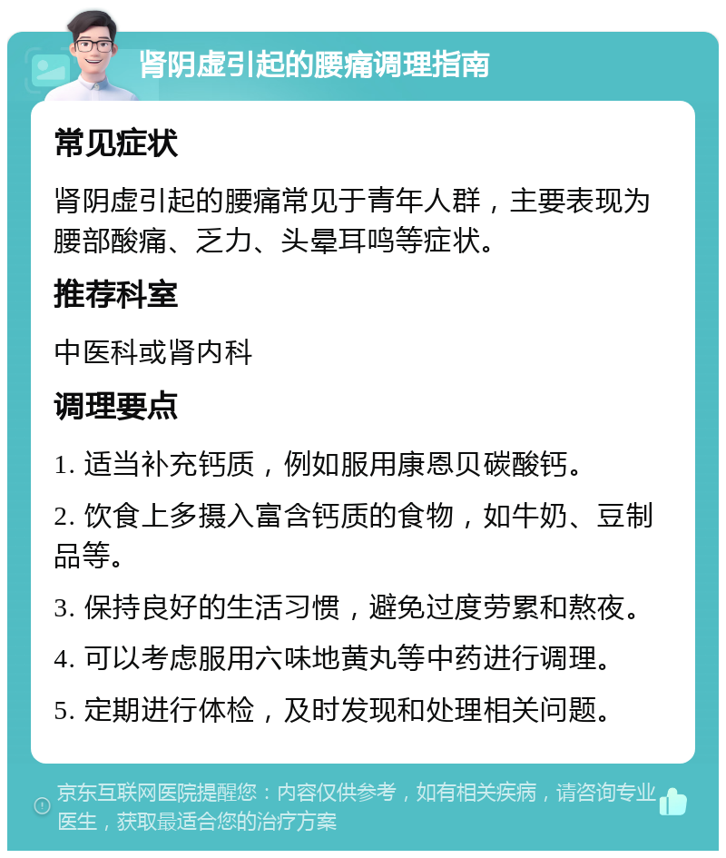 肾阴虚引起的腰痛调理指南 常见症状 肾阴虚引起的腰痛常见于青年人群，主要表现为腰部酸痛、乏力、头晕耳鸣等症状。 推荐科室 中医科或肾内科 调理要点 1. 适当补充钙质，例如服用康恩贝碳酸钙。 2. 饮食上多摄入富含钙质的食物，如牛奶、豆制品等。 3. 保持良好的生活习惯，避免过度劳累和熬夜。 4. 可以考虑服用六味地黄丸等中药进行调理。 5. 定期进行体检，及时发现和处理相关问题。