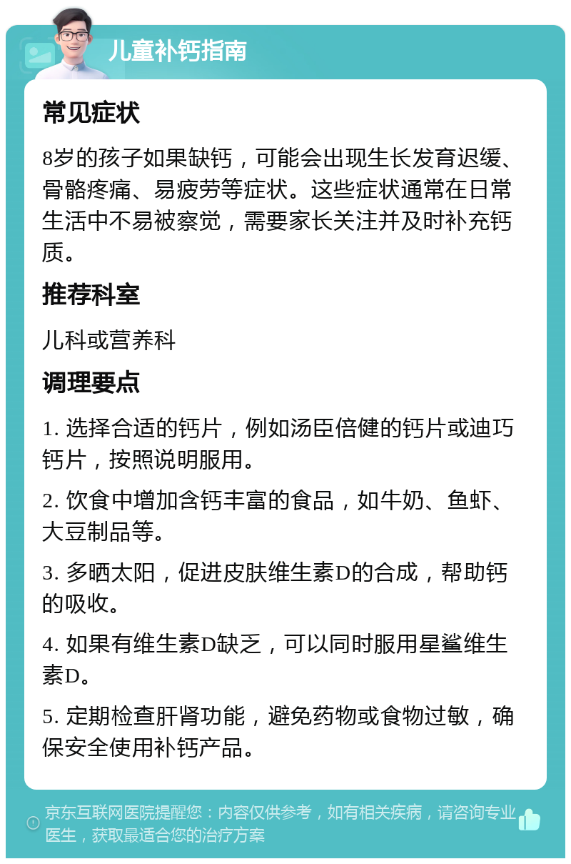 儿童补钙指南 常见症状 8岁的孩子如果缺钙，可能会出现生长发育迟缓、骨骼疼痛、易疲劳等症状。这些症状通常在日常生活中不易被察觉，需要家长关注并及时补充钙质。 推荐科室 儿科或营养科 调理要点 1. 选择合适的钙片，例如汤臣倍健的钙片或迪巧钙片，按照说明服用。 2. 饮食中增加含钙丰富的食品，如牛奶、鱼虾、大豆制品等。 3. 多晒太阳，促进皮肤维生素D的合成，帮助钙的吸收。 4. 如果有维生素D缺乏，可以同时服用星鲨维生素D。 5. 定期检查肝肾功能，避免药物或食物过敏，确保安全使用补钙产品。