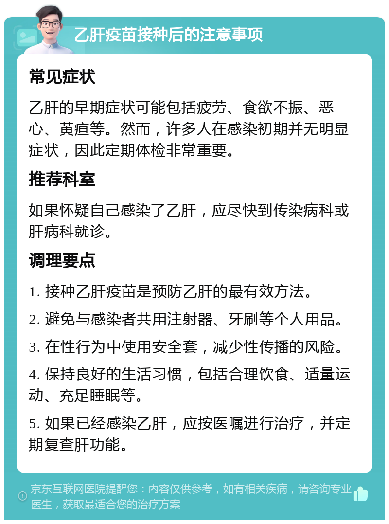 乙肝疫苗接种后的注意事项 常见症状 乙肝的早期症状可能包括疲劳、食欲不振、恶心、黄疸等。然而，许多人在感染初期并无明显症状，因此定期体检非常重要。 推荐科室 如果怀疑自己感染了乙肝，应尽快到传染病科或肝病科就诊。 调理要点 1. 接种乙肝疫苗是预防乙肝的最有效方法。 2. 避免与感染者共用注射器、牙刷等个人用品。 3. 在性行为中使用安全套，减少性传播的风险。 4. 保持良好的生活习惯，包括合理饮食、适量运动、充足睡眠等。 5. 如果已经感染乙肝，应按医嘱进行治疗，并定期复查肝功能。