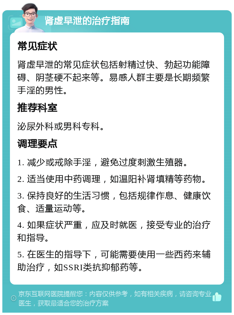 肾虚早泄的治疗指南 常见症状 肾虚早泄的常见症状包括射精过快、勃起功能障碍、阴茎硬不起来等。易感人群主要是长期频繁手淫的男性。 推荐科室 泌尿外科或男科专科。 调理要点 1. 减少或戒除手淫，避免过度刺激生殖器。 2. 适当使用中药调理，如温阳补肾填精等药物。 3. 保持良好的生活习惯，包括规律作息、健康饮食、适量运动等。 4. 如果症状严重，应及时就医，接受专业的治疗和指导。 5. 在医生的指导下，可能需要使用一些西药来辅助治疗，如SSRI类抗抑郁药等。