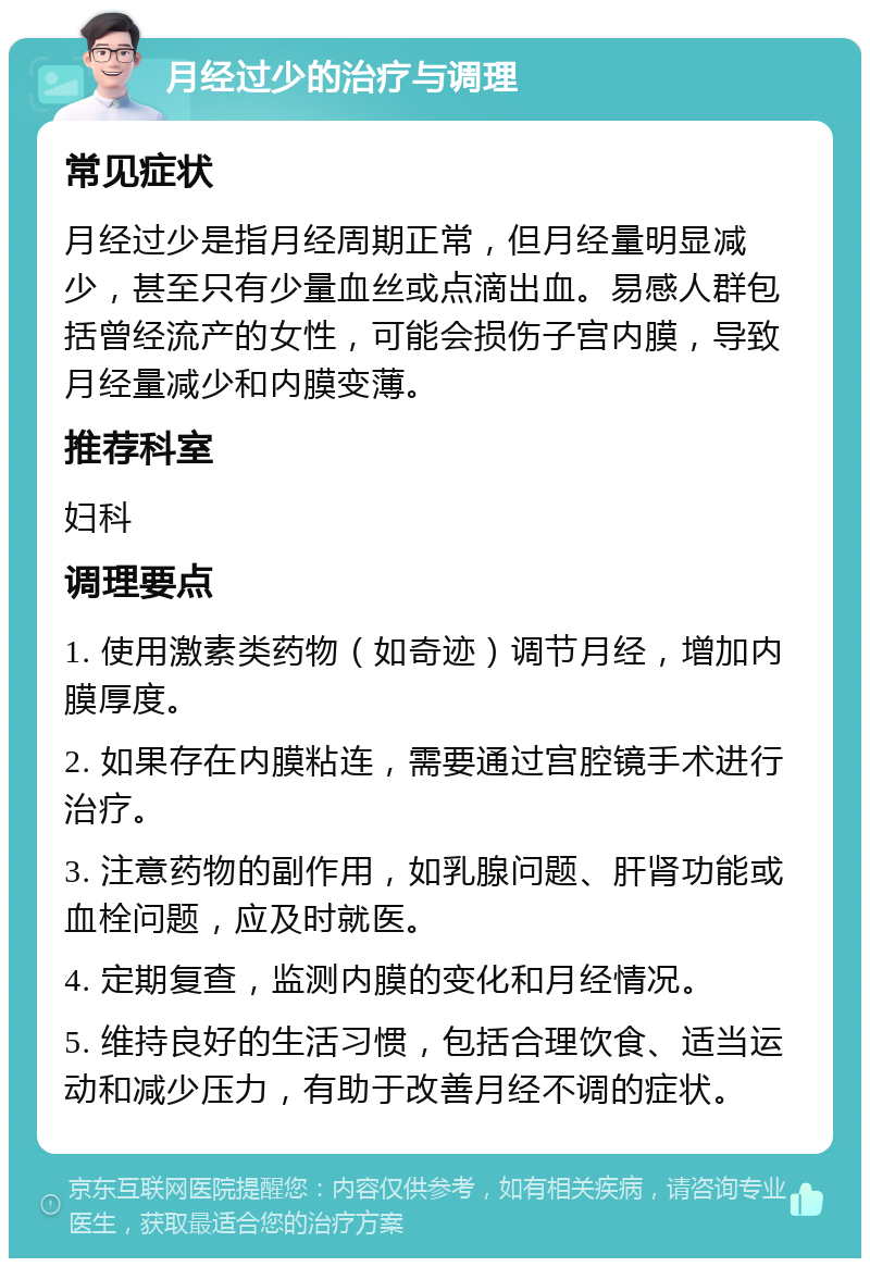 月经过少的治疗与调理 常见症状 月经过少是指月经周期正常，但月经量明显减少，甚至只有少量血丝或点滴出血。易感人群包括曾经流产的女性，可能会损伤子宫内膜，导致月经量减少和内膜变薄。 推荐科室 妇科 调理要点 1. 使用激素类药物（如奇迹）调节月经，增加内膜厚度。 2. 如果存在内膜粘连，需要通过宫腔镜手术进行治疗。 3. 注意药物的副作用，如乳腺问题、肝肾功能或血栓问题，应及时就医。 4. 定期复查，监测内膜的变化和月经情况。 5. 维持良好的生活习惯，包括合理饮食、适当运动和减少压力，有助于改善月经不调的症状。