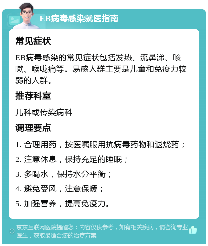 EB病毒感染就医指南 常见症状 EB病毒感染的常见症状包括发热、流鼻涕、咳嗽、喉咙痛等。易感人群主要是儿童和免疫力较弱的人群。 推荐科室 儿科或传染病科 调理要点 1. 合理用药，按医嘱服用抗病毒药物和退烧药； 2. 注意休息，保持充足的睡眠； 3. 多喝水，保持水分平衡； 4. 避免受风，注意保暖； 5. 加强营养，提高免疫力。