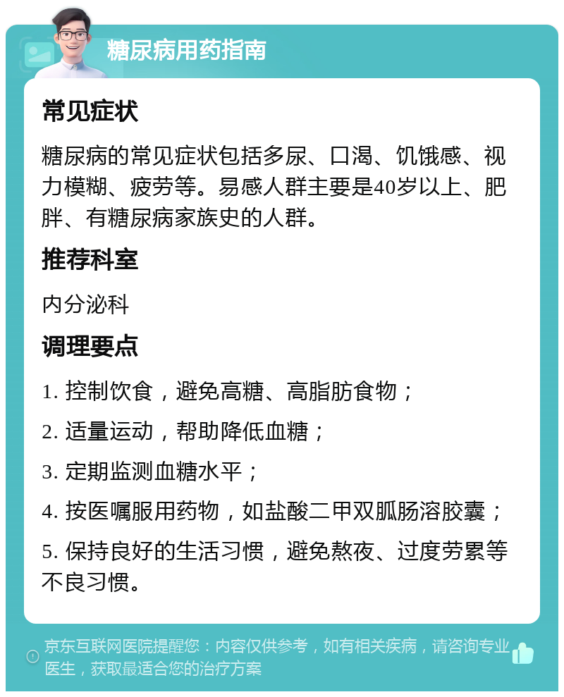 糖尿病用药指南 常见症状 糖尿病的常见症状包括多尿、口渴、饥饿感、视力模糊、疲劳等。易感人群主要是40岁以上、肥胖、有糖尿病家族史的人群。 推荐科室 内分泌科 调理要点 1. 控制饮食，避免高糖、高脂肪食物； 2. 适量运动，帮助降低血糖； 3. 定期监测血糖水平； 4. 按医嘱服用药物，如盐酸二甲双胍肠溶胶囊； 5. 保持良好的生活习惯，避免熬夜、过度劳累等不良习惯。