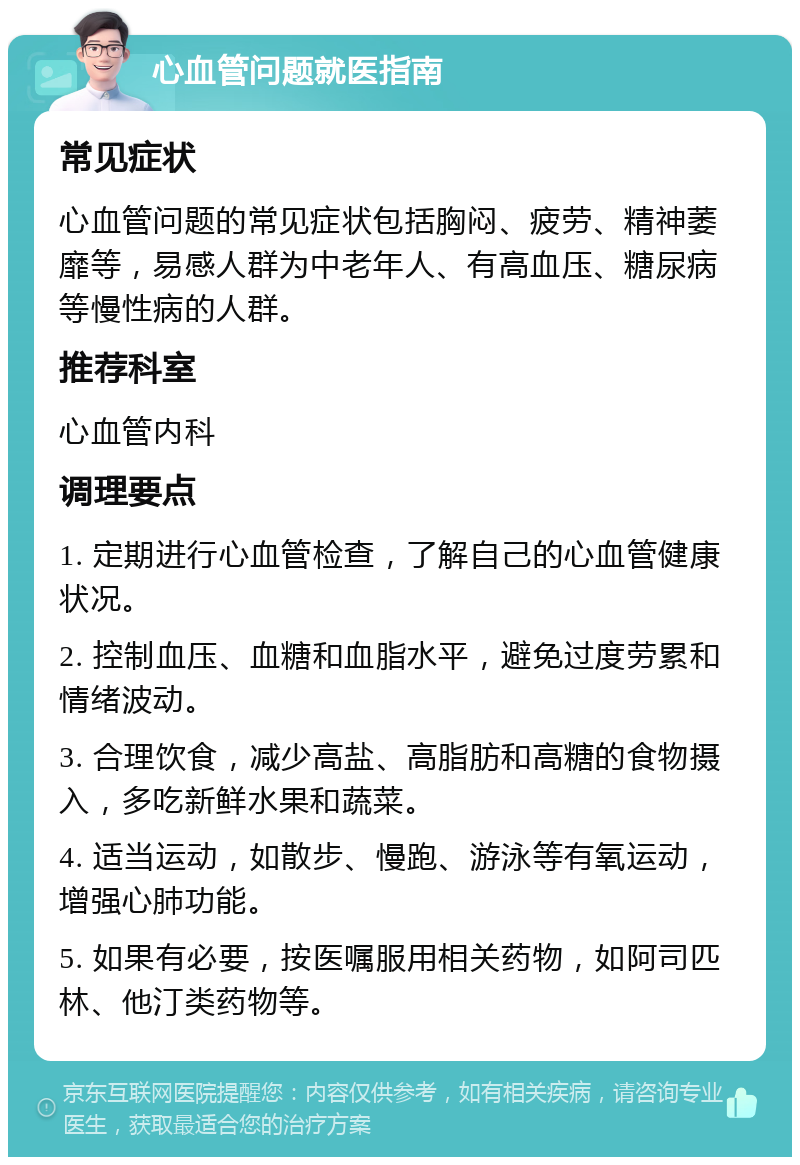 心血管问题就医指南 常见症状 心血管问题的常见症状包括胸闷、疲劳、精神萎靡等，易感人群为中老年人、有高血压、糖尿病等慢性病的人群。 推荐科室 心血管内科 调理要点 1. 定期进行心血管检查，了解自己的心血管健康状况。 2. 控制血压、血糖和血脂水平，避免过度劳累和情绪波动。 3. 合理饮食，减少高盐、高脂肪和高糖的食物摄入，多吃新鲜水果和蔬菜。 4. 适当运动，如散步、慢跑、游泳等有氧运动，增强心肺功能。 5. 如果有必要，按医嘱服用相关药物，如阿司匹林、他汀类药物等。