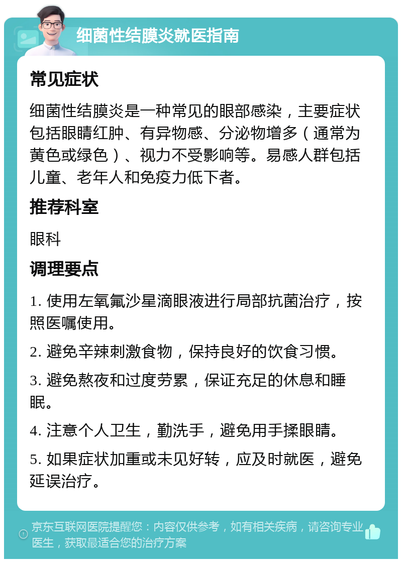 细菌性结膜炎就医指南 常见症状 细菌性结膜炎是一种常见的眼部感染，主要症状包括眼睛红肿、有异物感、分泌物增多（通常为黄色或绿色）、视力不受影响等。易感人群包括儿童、老年人和免疫力低下者。 推荐科室 眼科 调理要点 1. 使用左氧氟沙星滴眼液进行局部抗菌治疗，按照医嘱使用。 2. 避免辛辣刺激食物，保持良好的饮食习惯。 3. 避免熬夜和过度劳累，保证充足的休息和睡眠。 4. 注意个人卫生，勤洗手，避免用手揉眼睛。 5. 如果症状加重或未见好转，应及时就医，避免延误治疗。