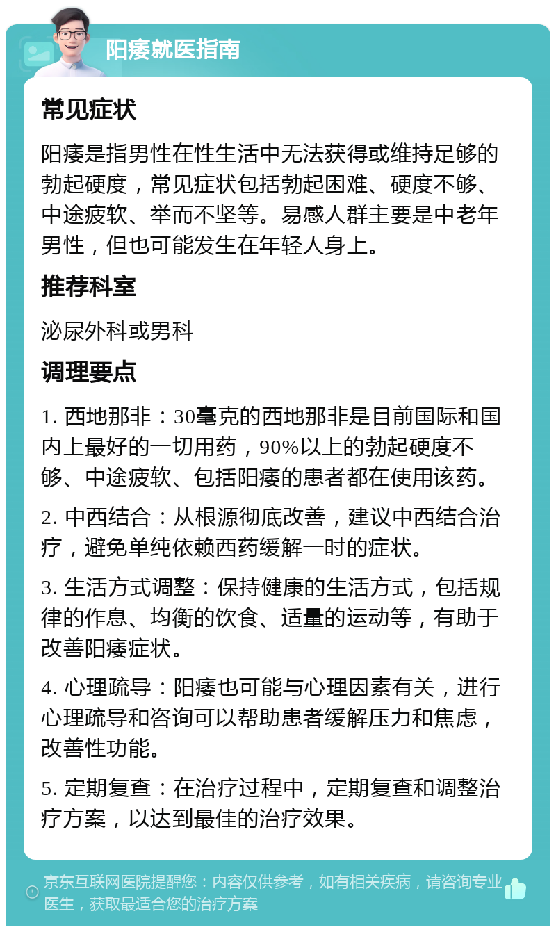 阳痿就医指南 常见症状 阳痿是指男性在性生活中无法获得或维持足够的勃起硬度，常见症状包括勃起困难、硬度不够、中途疲软、举而不坚等。易感人群主要是中老年男性，但也可能发生在年轻人身上。 推荐科室 泌尿外科或男科 调理要点 1. 西地那非：30毫克的西地那非是目前国际和国内上最好的一切用药，90%以上的勃起硬度不够、中途疲软、包括阳痿的患者都在使用该药。 2. 中西结合：从根源彻底改善，建议中西结合治疗，避免单纯依赖西药缓解一时的症状。 3. 生活方式调整：保持健康的生活方式，包括规律的作息、均衡的饮食、适量的运动等，有助于改善阳痿症状。 4. 心理疏导：阳痿也可能与心理因素有关，进行心理疏导和咨询可以帮助患者缓解压力和焦虑，改善性功能。 5. 定期复查：在治疗过程中，定期复查和调整治疗方案，以达到最佳的治疗效果。