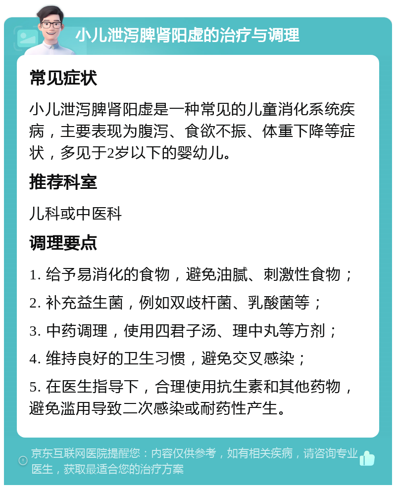 小儿泄泻脾肾阳虚的治疗与调理 常见症状 小儿泄泻脾肾阳虚是一种常见的儿童消化系统疾病，主要表现为腹泻、食欲不振、体重下降等症状，多见于2岁以下的婴幼儿。 推荐科室 儿科或中医科 调理要点 1. 给予易消化的食物，避免油腻、刺激性食物； 2. 补充益生菌，例如双歧杆菌、乳酸菌等； 3. 中药调理，使用四君子汤、理中丸等方剂； 4. 维持良好的卫生习惯，避免交叉感染； 5. 在医生指导下，合理使用抗生素和其他药物，避免滥用导致二次感染或耐药性产生。