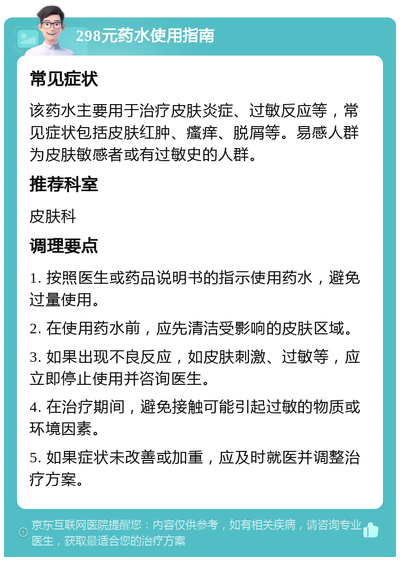 298元药水使用指南 常见症状 该药水主要用于治疗皮肤炎症、过敏反应等，常见症状包括皮肤红肿、瘙痒、脱屑等。易感人群为皮肤敏感者或有过敏史的人群。 推荐科室 皮肤科 调理要点 1. 按照医生或药品说明书的指示使用药水，避免过量使用。 2. 在使用药水前，应先清洁受影响的皮肤区域。 3. 如果出现不良反应，如皮肤刺激、过敏等，应立即停止使用并咨询医生。 4. 在治疗期间，避免接触可能引起过敏的物质或环境因素。 5. 如果症状未改善或加重，应及时就医并调整治疗方案。