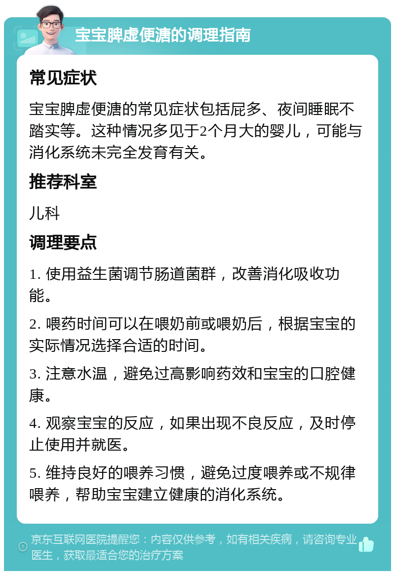 宝宝脾虚便溏的调理指南 常见症状 宝宝脾虚便溏的常见症状包括屁多、夜间睡眠不踏实等。这种情况多见于2个月大的婴儿，可能与消化系统未完全发育有关。 推荐科室 儿科 调理要点 1. 使用益生菌调节肠道菌群，改善消化吸收功能。 2. 喂药时间可以在喂奶前或喂奶后，根据宝宝的实际情况选择合适的时间。 3. 注意水温，避免过高影响药效和宝宝的口腔健康。 4. 观察宝宝的反应，如果出现不良反应，及时停止使用并就医。 5. 维持良好的喂养习惯，避免过度喂养或不规律喂养，帮助宝宝建立健康的消化系统。