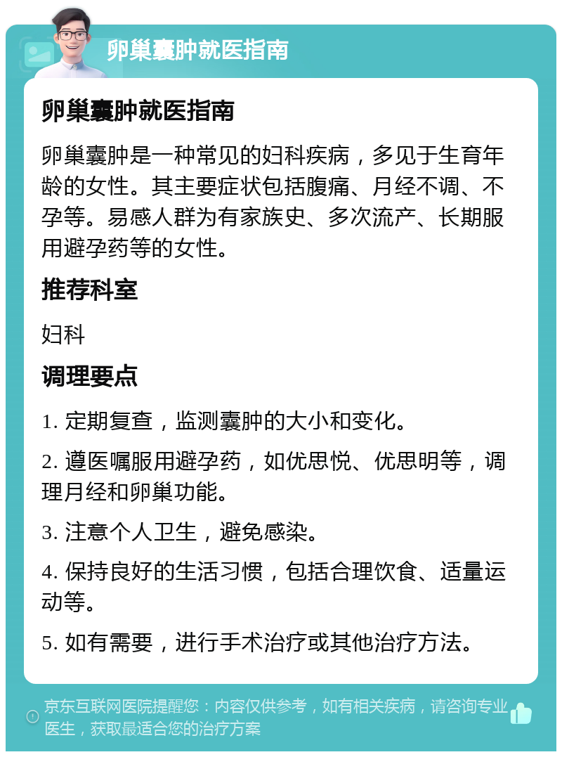 卵巢囊肿就医指南 卵巢囊肿就医指南 卵巢囊肿是一种常见的妇科疾病，多见于生育年龄的女性。其主要症状包括腹痛、月经不调、不孕等。易感人群为有家族史、多次流产、长期服用避孕药等的女性。 推荐科室 妇科 调理要点 1. 定期复查，监测囊肿的大小和变化。 2. 遵医嘱服用避孕药，如优思悦、优思明等，调理月经和卵巢功能。 3. 注意个人卫生，避免感染。 4. 保持良好的生活习惯，包括合理饮食、适量运动等。 5. 如有需要，进行手术治疗或其他治疗方法。