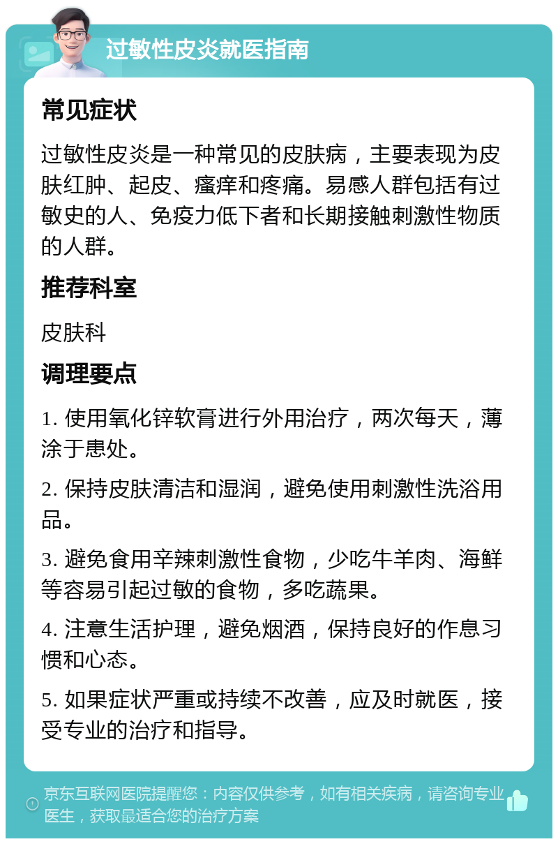 过敏性皮炎就医指南 常见症状 过敏性皮炎是一种常见的皮肤病，主要表现为皮肤红肿、起皮、瘙痒和疼痛。易感人群包括有过敏史的人、免疫力低下者和长期接触刺激性物质的人群。 推荐科室 皮肤科 调理要点 1. 使用氧化锌软膏进行外用治疗，两次每天，薄涂于患处。 2. 保持皮肤清洁和湿润，避免使用刺激性洗浴用品。 3. 避免食用辛辣刺激性食物，少吃牛羊肉、海鲜等容易引起过敏的食物，多吃蔬果。 4. 注意生活护理，避免烟酒，保持良好的作息习惯和心态。 5. 如果症状严重或持续不改善，应及时就医，接受专业的治疗和指导。