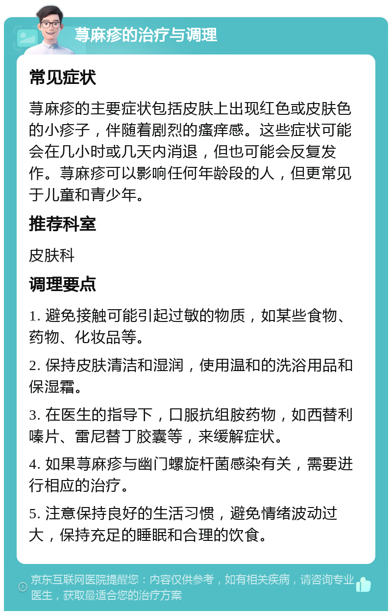 荨麻疹的治疗与调理 常见症状 荨麻疹的主要症状包括皮肤上出现红色或皮肤色的小疹子，伴随着剧烈的瘙痒感。这些症状可能会在几小时或几天内消退，但也可能会反复发作。荨麻疹可以影响任何年龄段的人，但更常见于儿童和青少年。 推荐科室 皮肤科 调理要点 1. 避免接触可能引起过敏的物质，如某些食物、药物、化妆品等。 2. 保持皮肤清洁和湿润，使用温和的洗浴用品和保湿霜。 3. 在医生的指导下，口服抗组胺药物，如西替利嗪片、雷尼替丁胶囊等，来缓解症状。 4. 如果荨麻疹与幽门螺旋杆菌感染有关，需要进行相应的治疗。 5. 注意保持良好的生活习惯，避免情绪波动过大，保持充足的睡眠和合理的饮食。