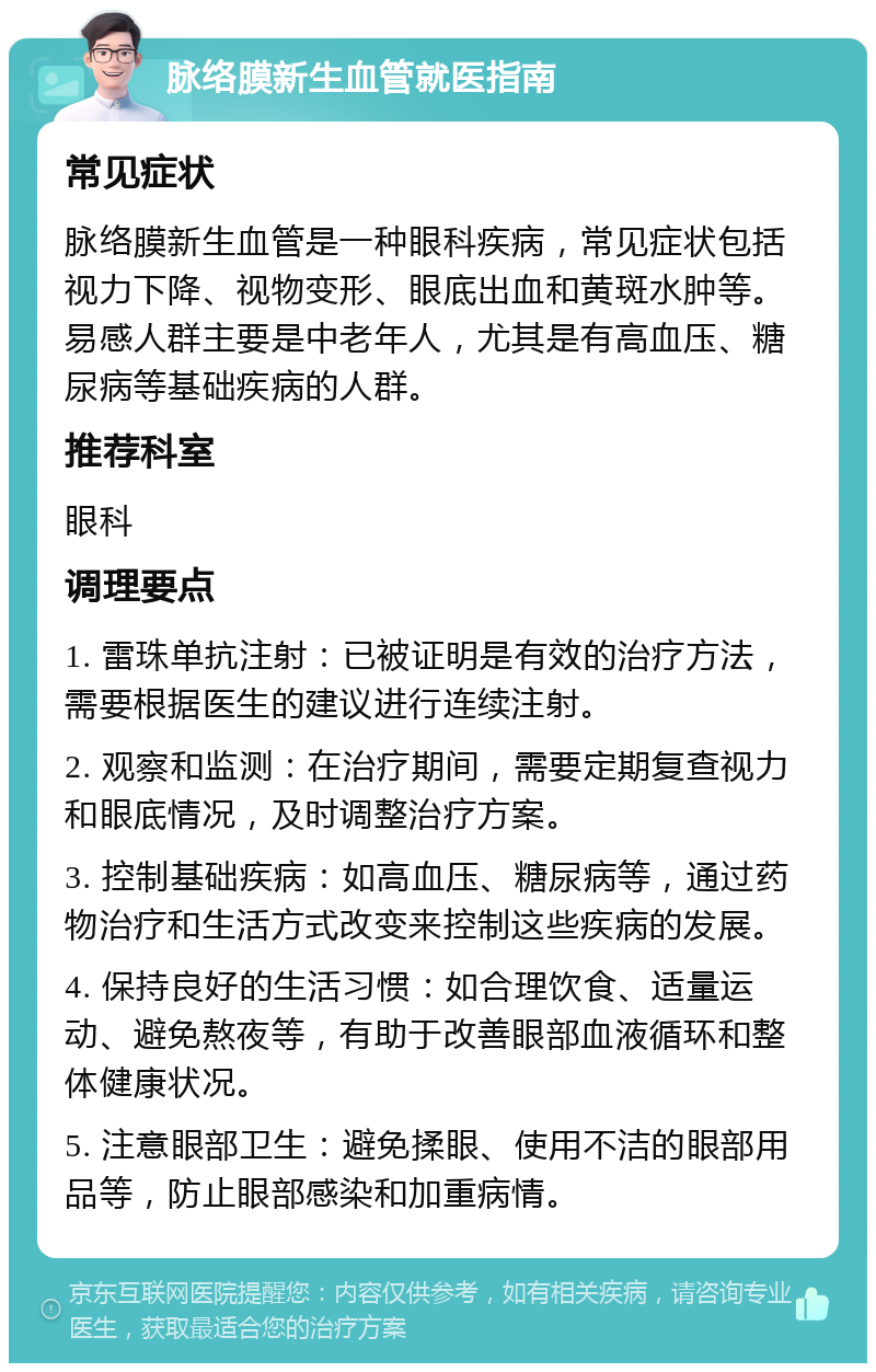 脉络膜新生血管就医指南 常见症状 脉络膜新生血管是一种眼科疾病，常见症状包括视力下降、视物变形、眼底出血和黄斑水肿等。易感人群主要是中老年人，尤其是有高血压、糖尿病等基础疾病的人群。 推荐科室 眼科 调理要点 1. 雷珠单抗注射：已被证明是有效的治疗方法，需要根据医生的建议进行连续注射。 2. 观察和监测：在治疗期间，需要定期复查视力和眼底情况，及时调整治疗方案。 3. 控制基础疾病：如高血压、糖尿病等，通过药物治疗和生活方式改变来控制这些疾病的发展。 4. 保持良好的生活习惯：如合理饮食、适量运动、避免熬夜等，有助于改善眼部血液循环和整体健康状况。 5. 注意眼部卫生：避免揉眼、使用不洁的眼部用品等，防止眼部感染和加重病情。