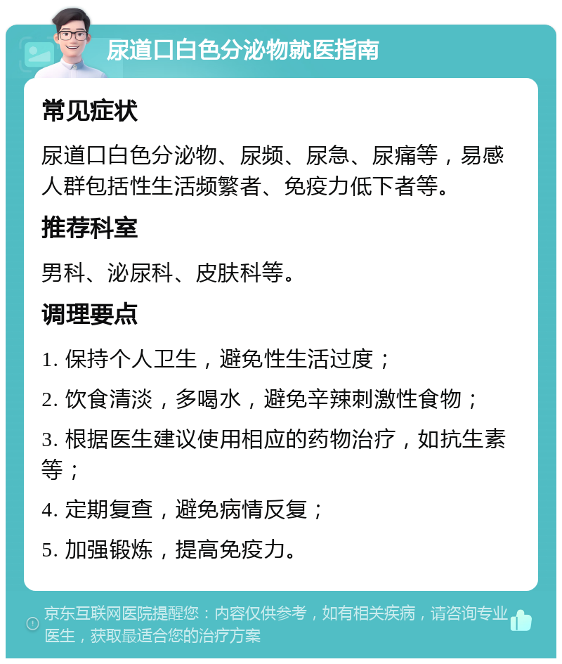 尿道口白色分泌物就医指南 常见症状 尿道口白色分泌物、尿频、尿急、尿痛等，易感人群包括性生活频繁者、免疫力低下者等。 推荐科室 男科、泌尿科、皮肤科等。 调理要点 1. 保持个人卫生，避免性生活过度； 2. 饮食清淡，多喝水，避免辛辣刺激性食物； 3. 根据医生建议使用相应的药物治疗，如抗生素等； 4. 定期复查，避免病情反复； 5. 加强锻炼，提高免疫力。