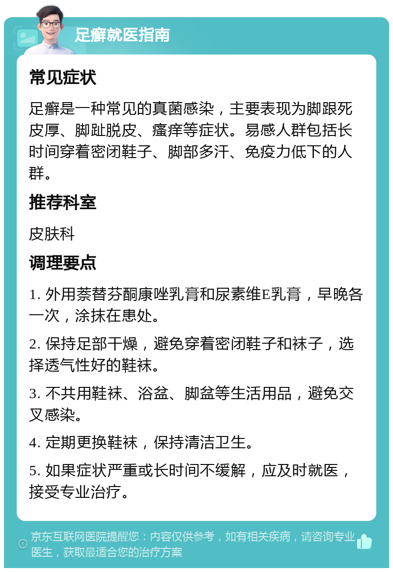 足癣就医指南 常见症状 足癣是一种常见的真菌感染，主要表现为脚跟死皮厚、脚趾脱皮、瘙痒等症状。易感人群包括长时间穿着密闭鞋子、脚部多汗、免疫力低下的人群。 推荐科室 皮肤科 调理要点 1. 外用萘替芬酮康唑乳膏和尿素维E乳膏，早晚各一次，涂抹在患处。 2. 保持足部干燥，避免穿着密闭鞋子和袜子，选择透气性好的鞋袜。 3. 不共用鞋袜、浴盆、脚盆等生活用品，避免交叉感染。 4. 定期更换鞋袜，保持清洁卫生。 5. 如果症状严重或长时间不缓解，应及时就医，接受专业治疗。